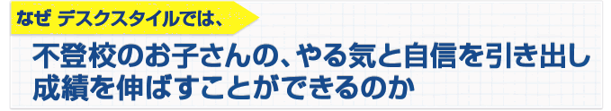 なぜ、家庭教師デスクスタイルでは、不登校の小学生・中学生の、やる気と自信を引き出し、成績を伸ばすことができるのか