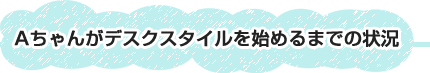 Aちゃんがデスクスタイルを始めるまでの状況