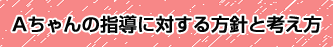 Aちゃんの指導に対する方針と考え方