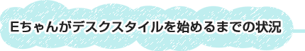 Eちゃんがデスクスタイルを始めるまでの状況