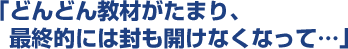 どんどん教材がたまり、最終的には封も開けなくなって...