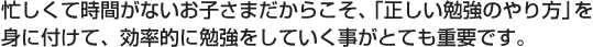 忙しくて時間がないお子さまだからこそ、「正しい勉強のやり方」を身につけて、効率的に勉強をしていく事が重要です。