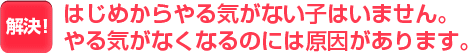 はじめからやる気がない子はいません。やる気がなくなるのには原因があります。