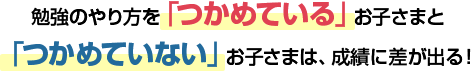 勉強のやり方を「つかめている」お子さまと「つかめていない」お子さまは、成績に差が出る！