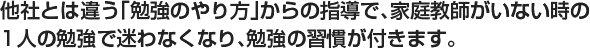 他社とは違う「勉強のやり方」からお指導で家庭教師がいない時の1人の勉強で迷わなくなり、勉強の習慣が付きます。