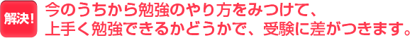 今のうちに勉強のやり方をみつけて、上手く勉強できるかどうかで、受験に差がつきます。