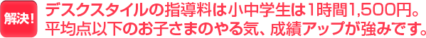 デスクスタイルの指導料は小中学生は１時間1,500円。平均点以下のお子さまのやる気、成績アップが強みです。