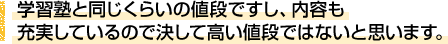 学習塾と同じくらいの値段ですし、内容も充実しているので決して高い値段ではないと思います。