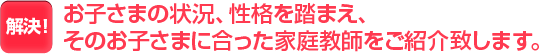 お子さまの状況、性格を踏まえ、そのお子さまに合った家庭教師をご紹介致します。