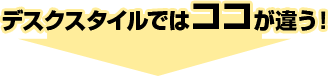 デスクスタイルではココが違う！