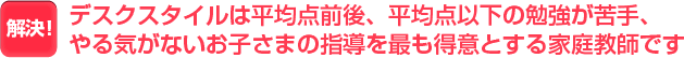 デスクスタイルは平均点前後、平均点以下の勉強が苦手、やる気がないお子さまの指導を最も得意とする家庭教師です